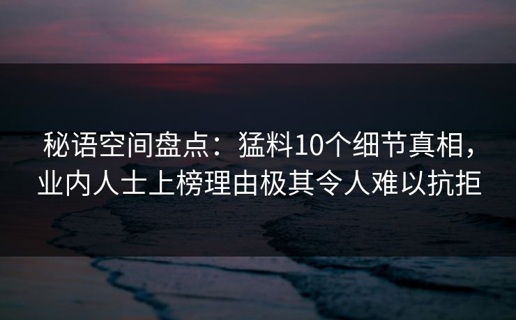 秘语空间盘点：猛料10个细节真相，业内人士上榜理由极其令人难以抗拒