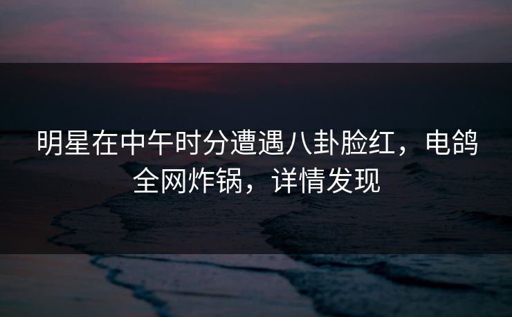 明星在中午时分遭遇八卦脸红,电鸽全网炸锅,详情发现 明星在中午时分遭遇八卦脸红,电鸽全网炸锅,详情发现